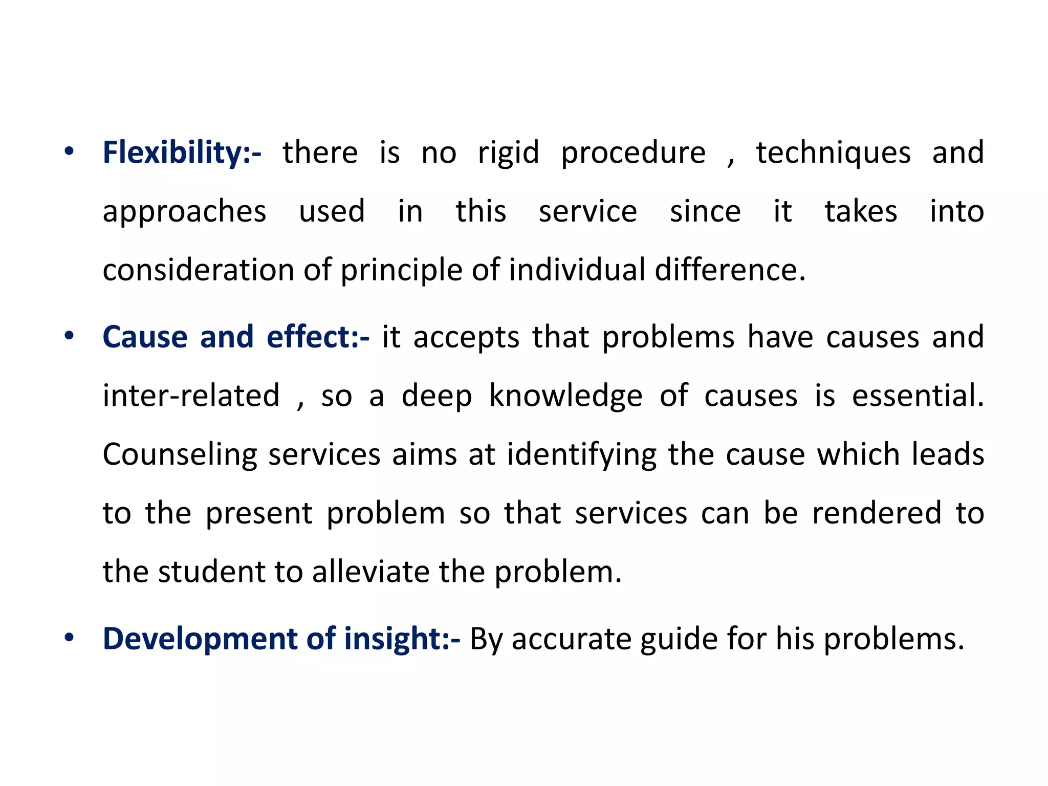 • Flexibility:- there is no rigid procedure , techniques and
approaches used in this service since it takes into
consideration of principle of individual difference.
• Cause and effect:- it accepts that problems have causes and
inter-related , so a deep knowledge of causes is essential.
Counseling services aims at identifying the cause which leads
to the present problem so that services can be rendered to
the student to alleviate the problem.
• Development of insight:- By accurate guide for his problems.
 