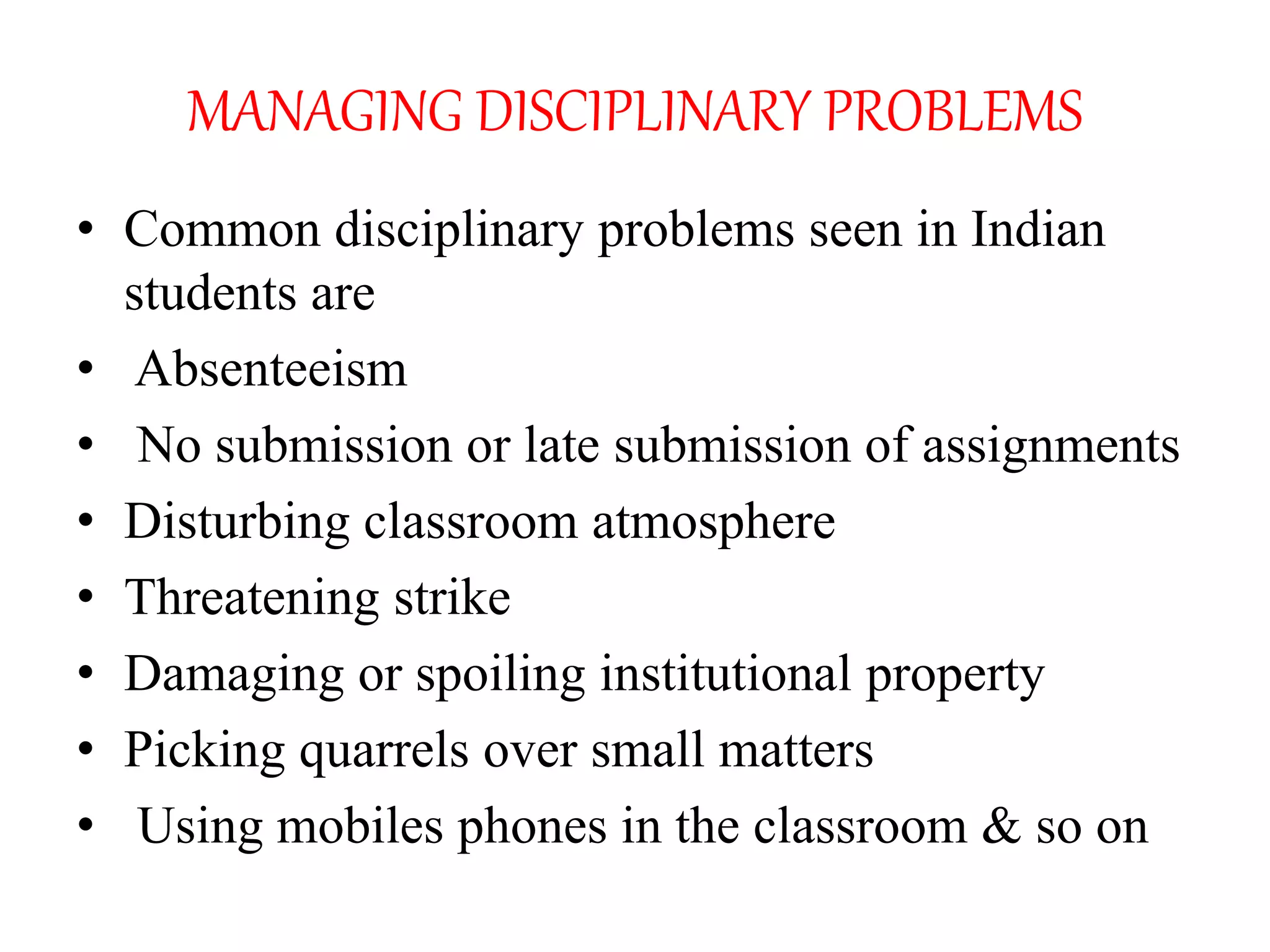 MANAGING DISCIPLINARY PROBLEMS
• Common disciplinary problems seen in Indian
students are
• Absenteeism
• No submission or late submission of assignments
• Disturbing classroom atmosphere
• Threatening strike
• Damaging or spoiling institutional property
• Picking quarrels over small matters
• Using mobiles phones in the classroom & so on
 