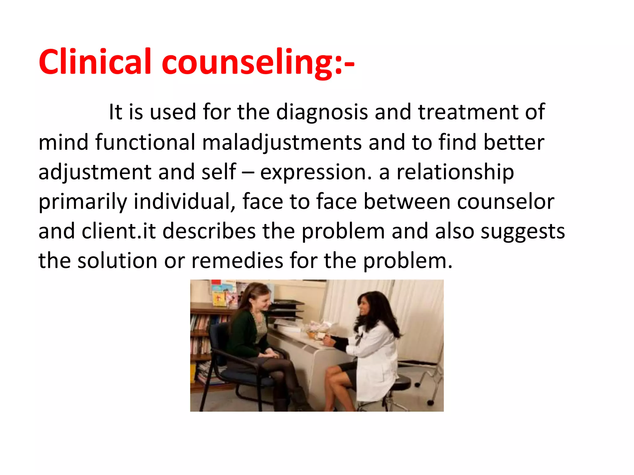 Clinical counseling:-
It is used for the diagnosis and treatment of
mind functional maladjustments and to find better
adjustment and self – expression. a relationship
primarily individual, face to face between counselor
and client.it describes the problem and also suggests
the solution or remedies for the problem.
 