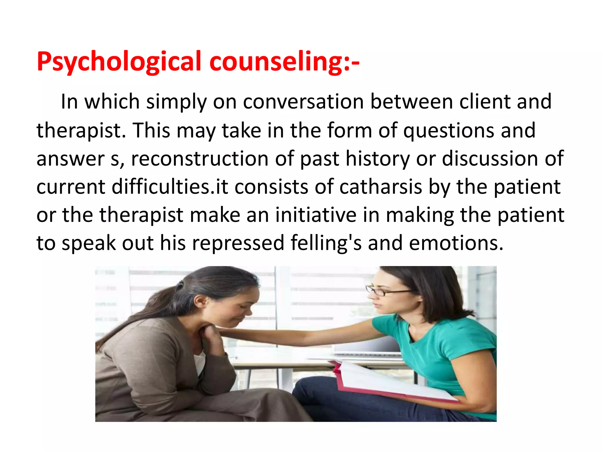 Psychological counseling:-
In which simply on conversation between client and
therapist. This may take in the form of questions and
answer s, reconstruction of past history or discussion of
current difficulties.it consists of catharsis by the patient
or the therapist make an initiative in making the patient
to speak out his repressed felling's and emotions.
 