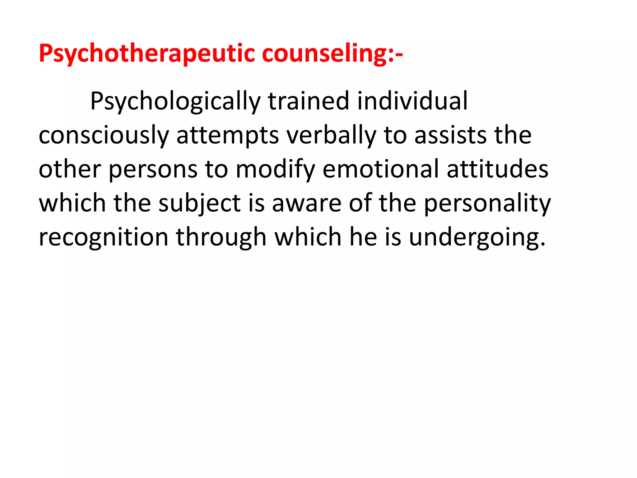 Psychotherapeutic counseling:-
Psychologically trained individual
consciously attempts verbally to assists the
other persons to modify emotional attitudes
which the subject is aware of the personality
recognition through which he is undergoing.
 