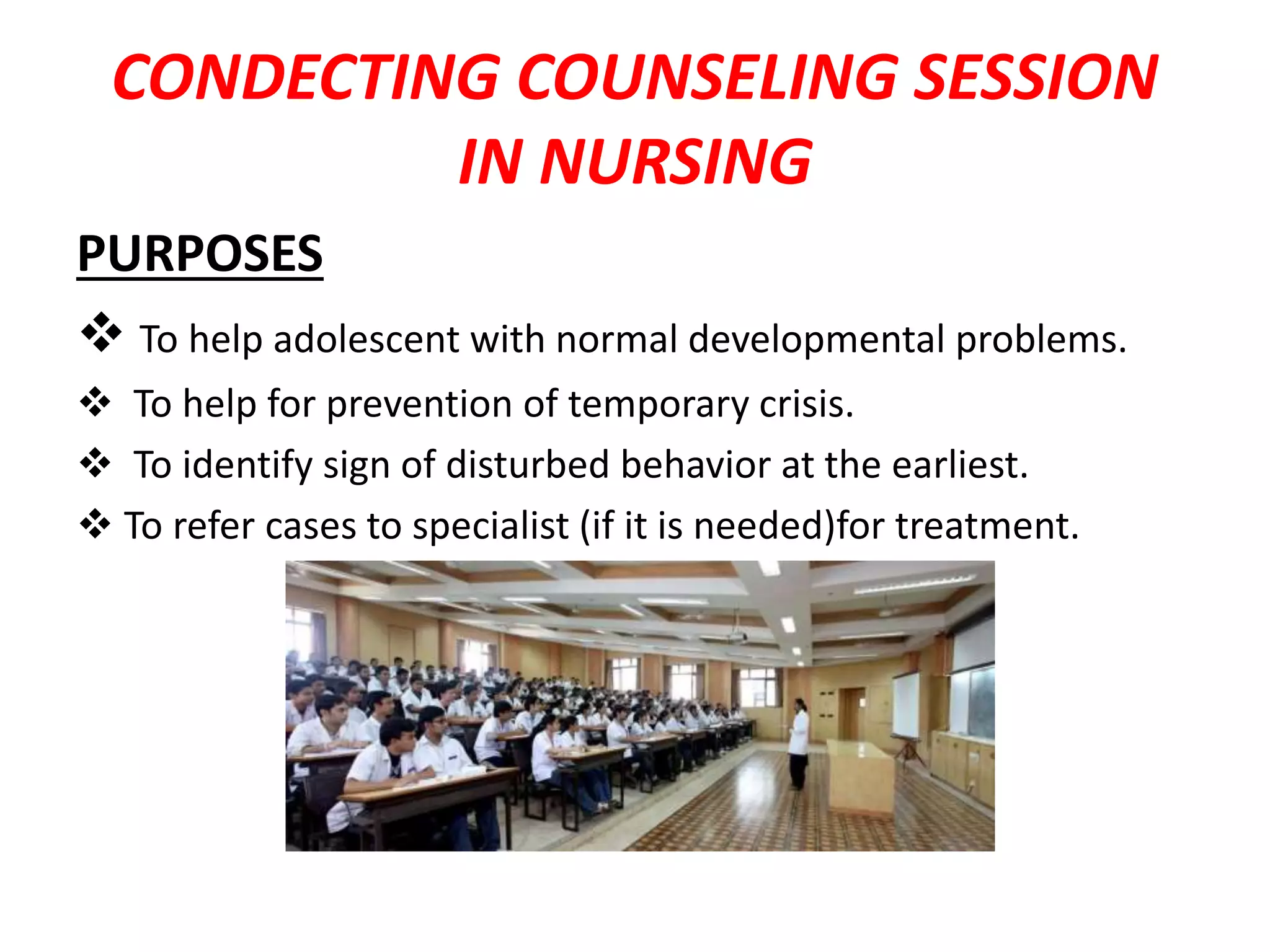 CONDECTING COUNSELING SESSION
IN NURSING
PURPOSES
 To help adolescent with normal developmental problems.
 To help for prevention of temporary crisis.
 To identify sign of disturbed behavior at the earliest.
 To refer cases to specialist (if it is needed)for treatment.
 