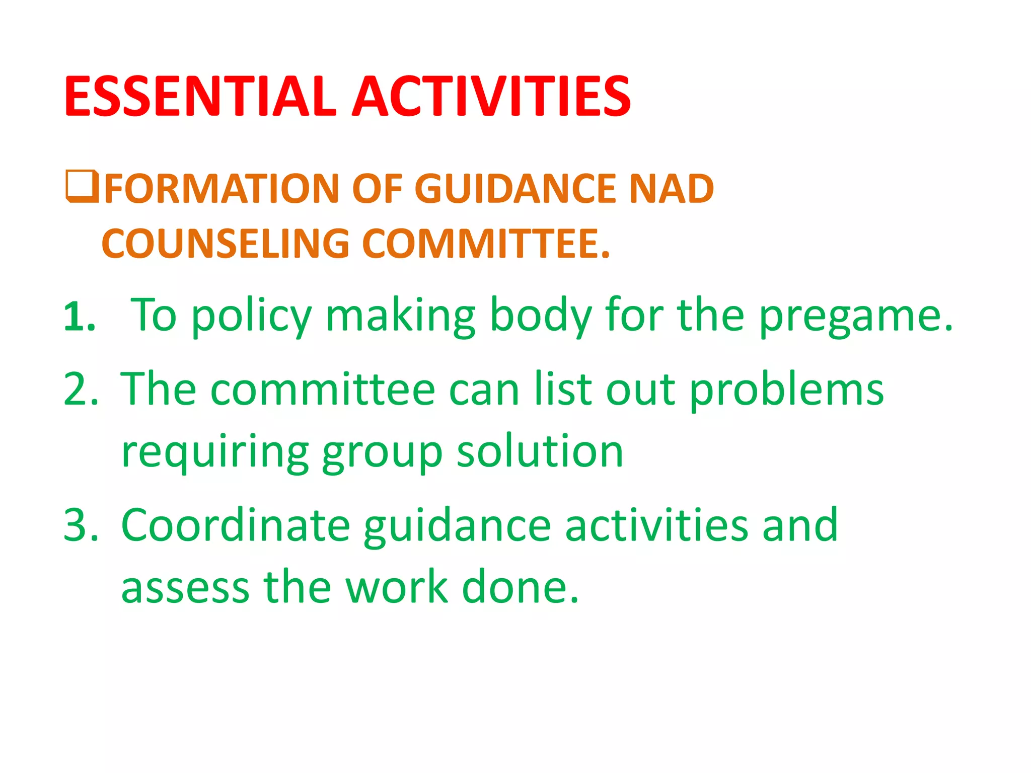 ESSENTIAL ACTIVITIES
FORMATION OF GUIDANCE NAD
COUNSELING COMMITTEE.
1. To policy making body for the pregame.
2. The committee can list out problems
requiring group solution
3. Coordinate guidance activities and
assess the work done.
 