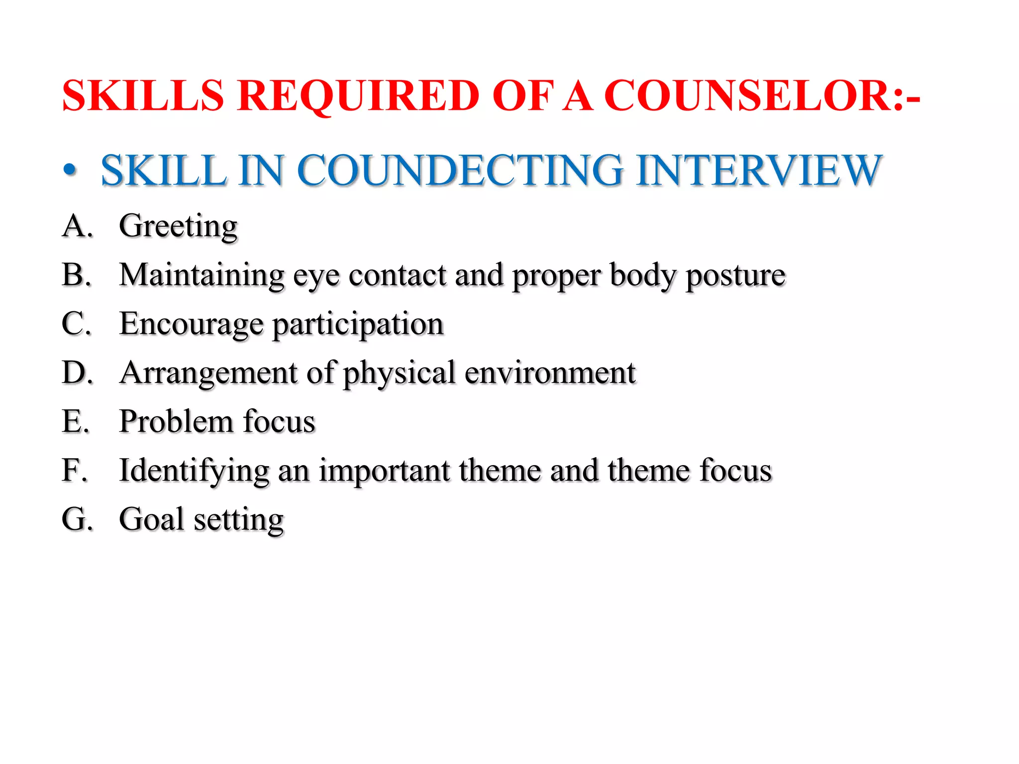 SKILLS REQUIRED OF A COUNSELOR:-
• SKILL IN COUNDECTING INTERVIEW
A. Greeting
B. Maintaining eye contact and proper body posture
C. Encourage participation
D. Arrangement of physical environment
E. Problem focus
F. Identifying an important theme and theme focus
G. Goal setting
 