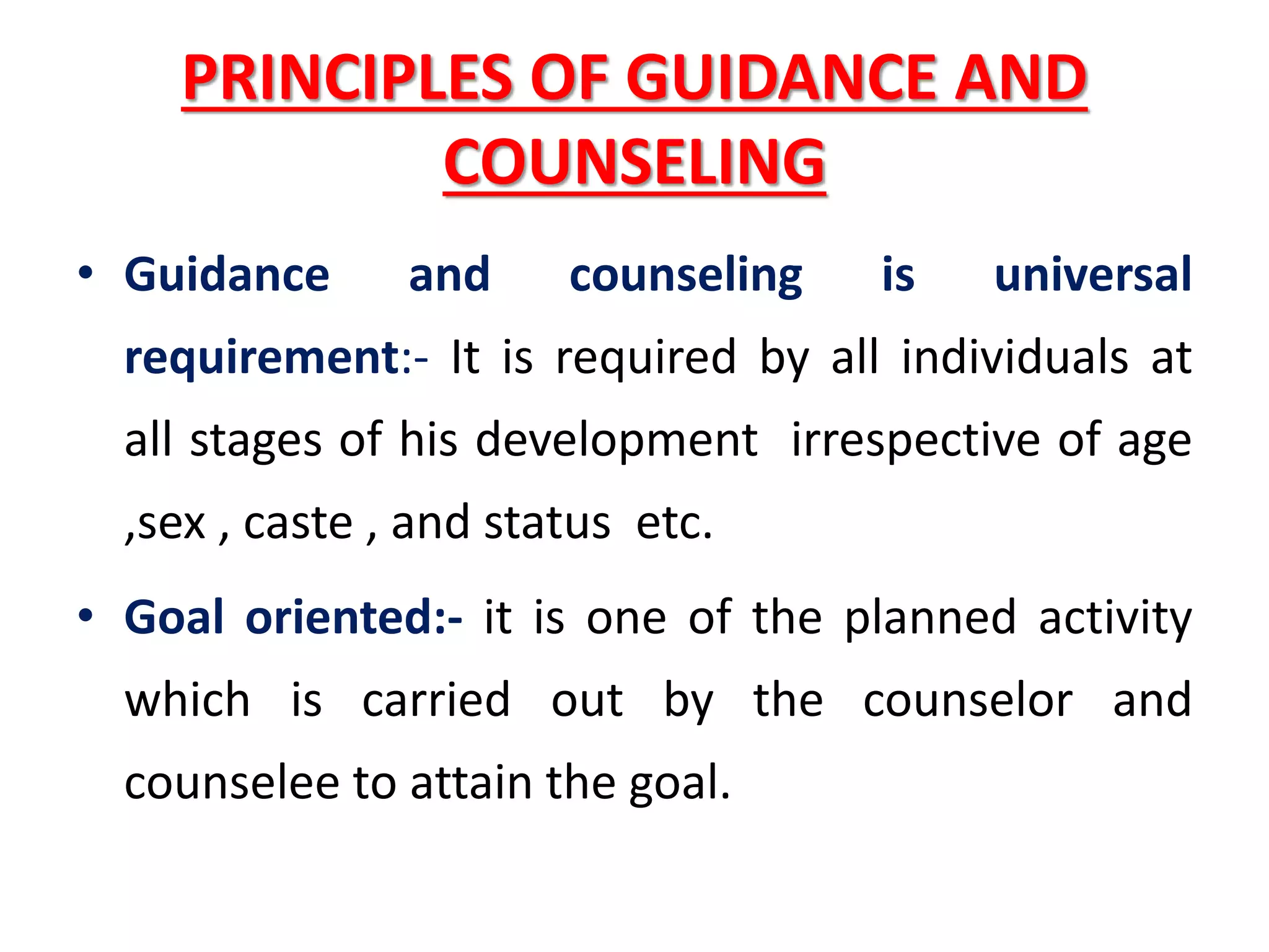 PRINCIPLES OF GUIDANCE AND
COUNSELING
• Guidance and counseling is universal
requirement:- It is required by all individuals at
all stages of his development irrespective of age
,sex , caste , and status etc.
• Goal oriented:- it is one of the planned activity
which is carried out by the counselor and
counselee to attain the goal.
 
