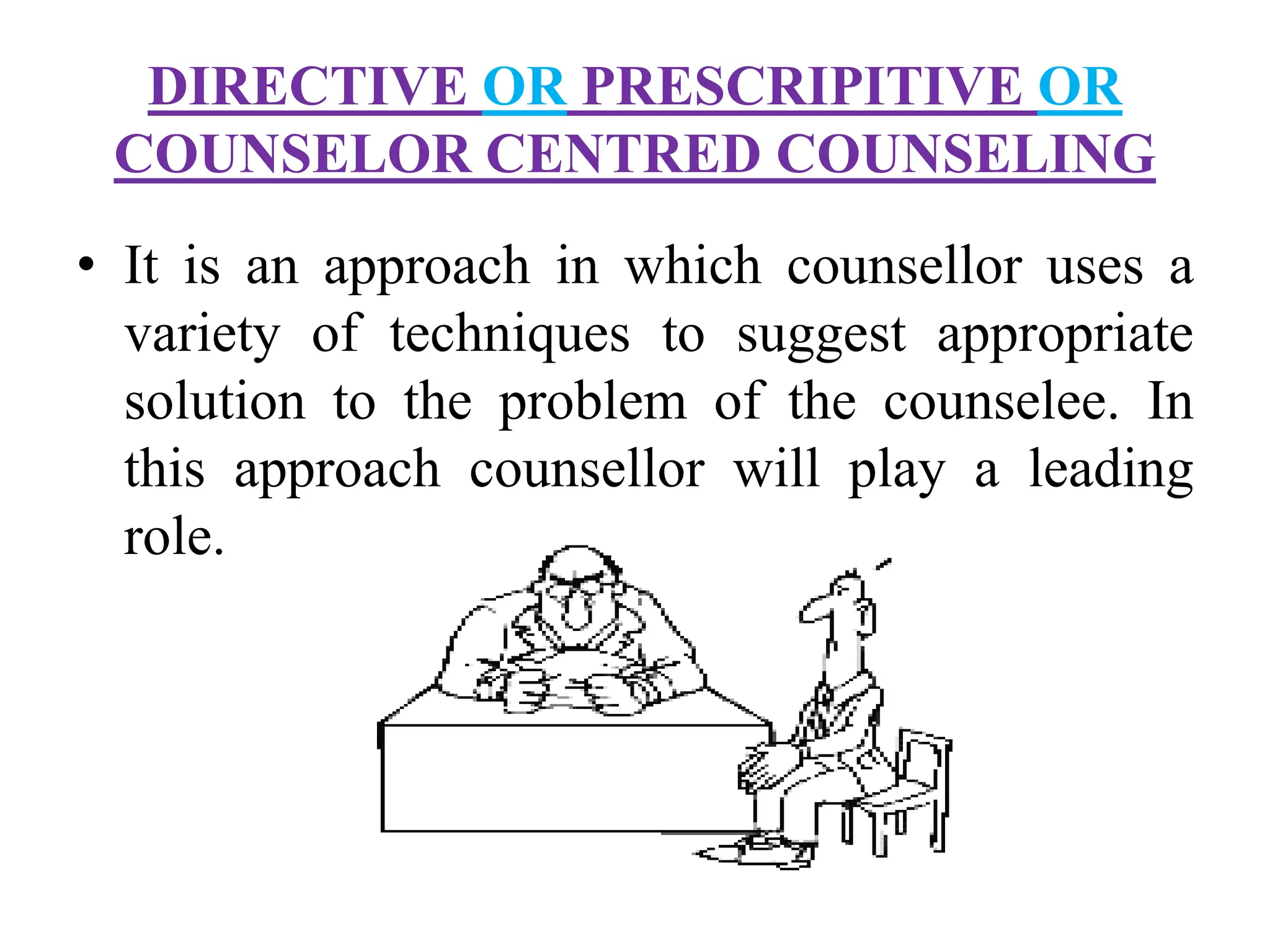 DIRECTIVE OR PRESCRIPITIVE OR
COUNSELOR CENTRED COUNSELING
• It is an approach in which counsellor uses a
variety of techniques to suggest appropriate
solution to the problem of the counselee. In
this approach counsellor will play a leading
role.
 