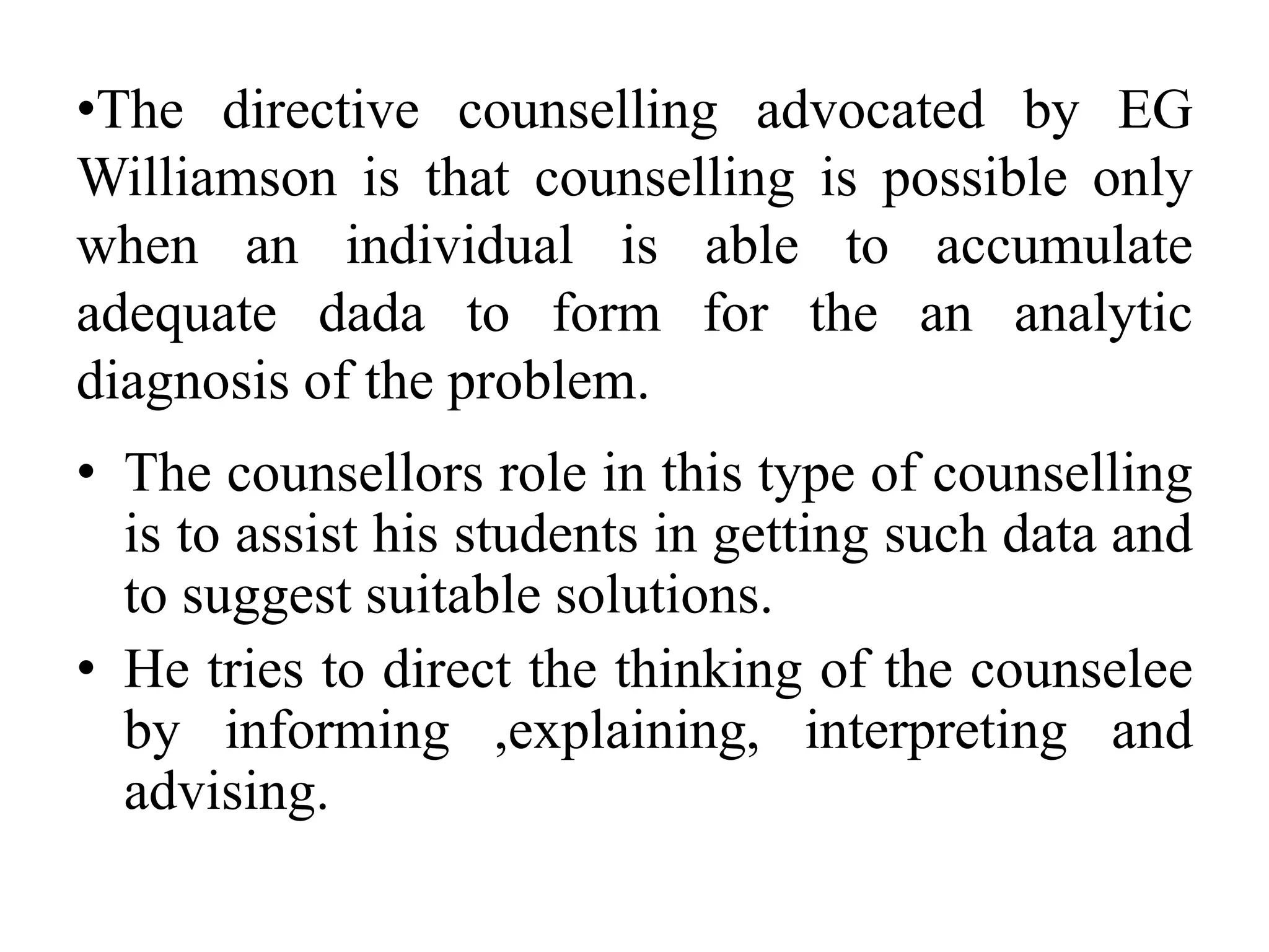 •The directive counselling advocated by EG
Williamson is that counselling is possible only
when an individual is able to accumulate
adequate dada to form for the an analytic
diagnosis of the problem.
• The counsellors role in this type of counselling
is to assist his students in getting such data and
to suggest suitable solutions.
• He tries to direct the thinking of the counselee
by informing ,explaining, interpreting and
advising.
 