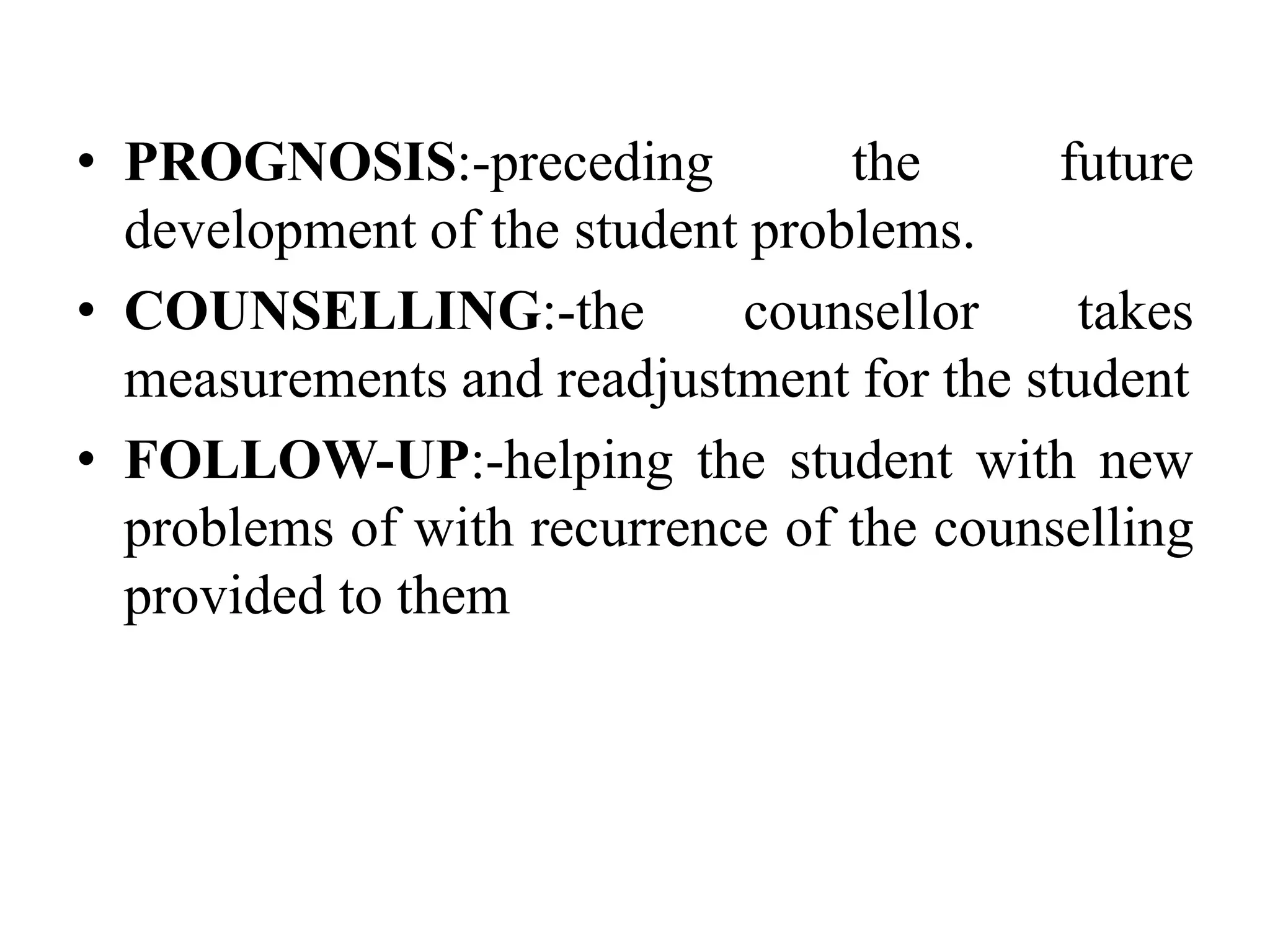 • PROGNOSIS:-preceding the future
development of the student problems.
• COUNSELLING:-the counsellor takes
measurements and readjustment for the student
• FOLLOW-UP:-helping the student with new
problems of with recurrence of the counselling
provided to them
 