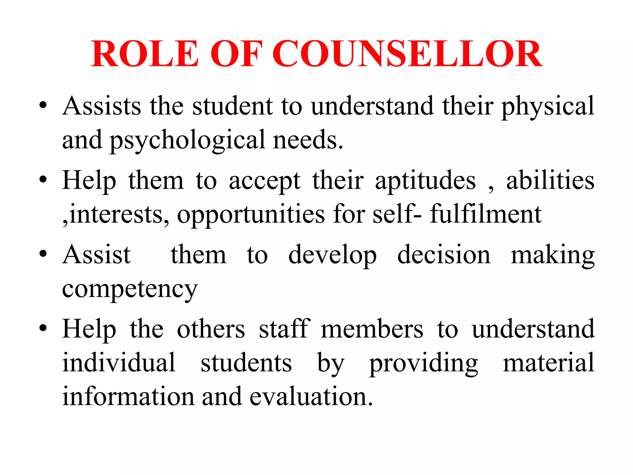ROLE OF COUNSELLOR
• Assists the student to understand their physical
and psychological needs.
• Help them to accept their aptitudes , abilities
,interests, opportunities for self- fulfilment
• Assist them to develop decision making
competency
• Help the others staff members to understand
individual students by providing material
information and evaluation.
 