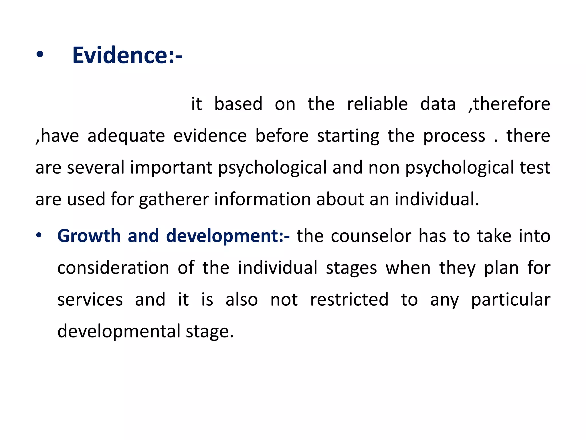 • Evidence:-
it based on the reliable data ,therefore
,have adequate evidence before starting the process . there
are several important psychological and non psychological test
are used for gatherer information about an individual.
• Growth and development:- the counselor has to take into
consideration of the individual stages when they plan for
services and it is also not restricted to any particular
developmental stage.
 