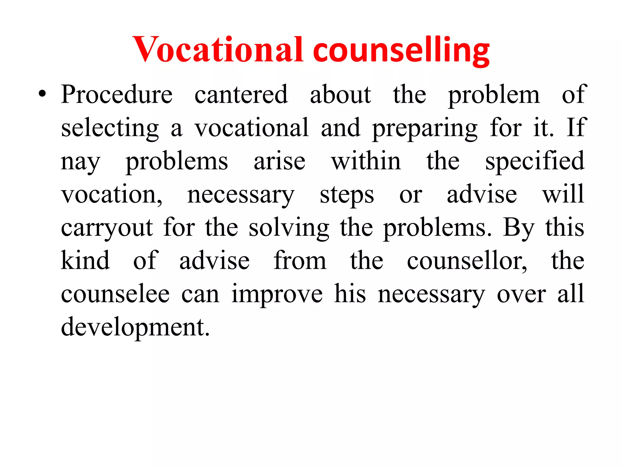 Vocational counselling
• Procedure cantered about the problem of
selecting a vocational and preparing for it. If
nay problems arise within the specified
vocation, necessary steps or advise will
carryout for the solving the problems. By this
kind of advise from the counsellor, the
counselee can improve his necessary over all
development.
 