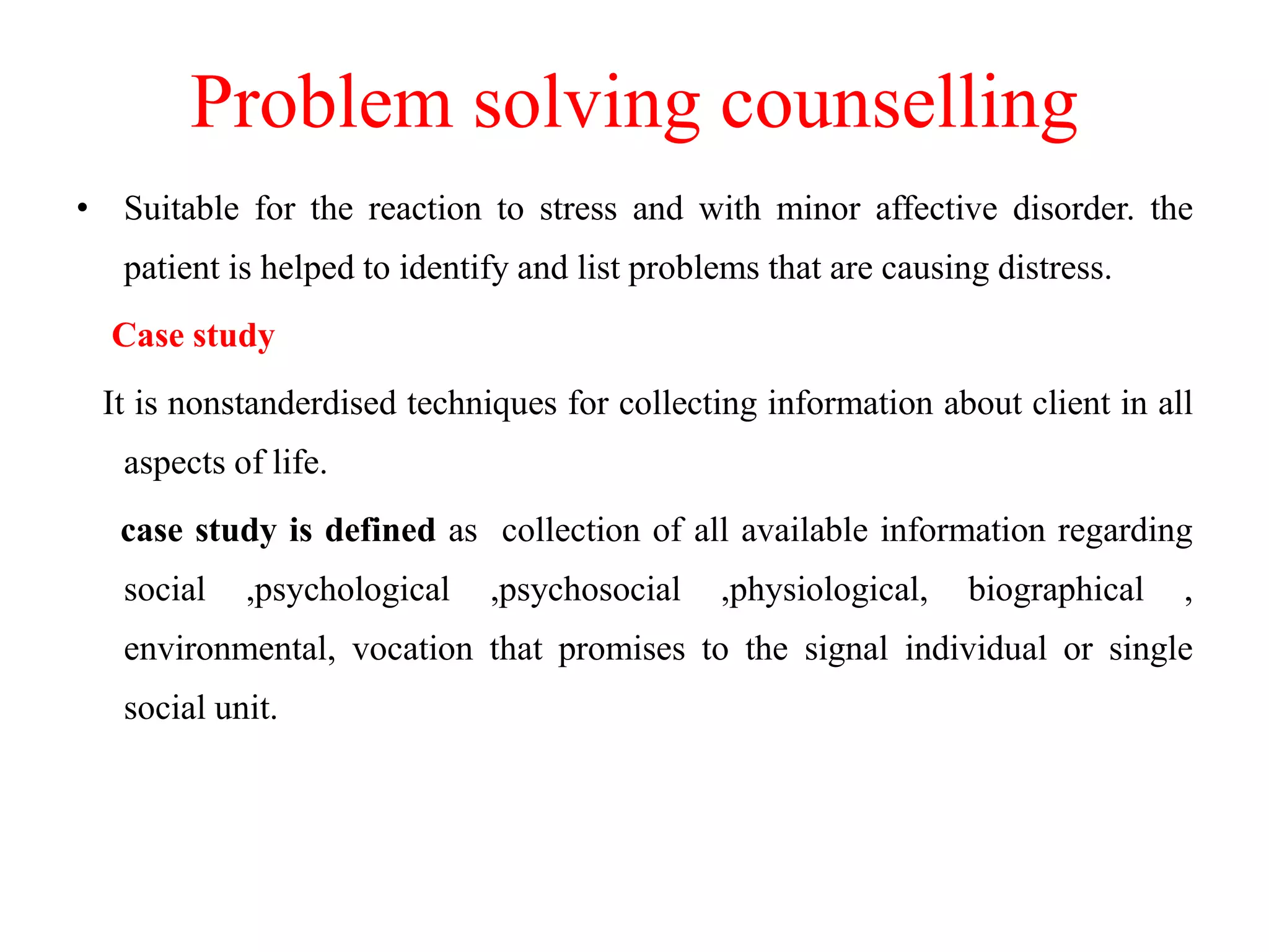 Problem solving counselling
• Suitable for the reaction to stress and with minor affective disorder. the
patient is helped to identify and list problems that are causing distress.
Case study
It is nonstanderdised techniques for collecting information about client in all
aspects of life.
case study is defined as collection of all available information regarding
social ,psychological ,psychosocial ,physiological, biographical ,
environmental, vocation that promises to the signal individual or single
social unit.
 