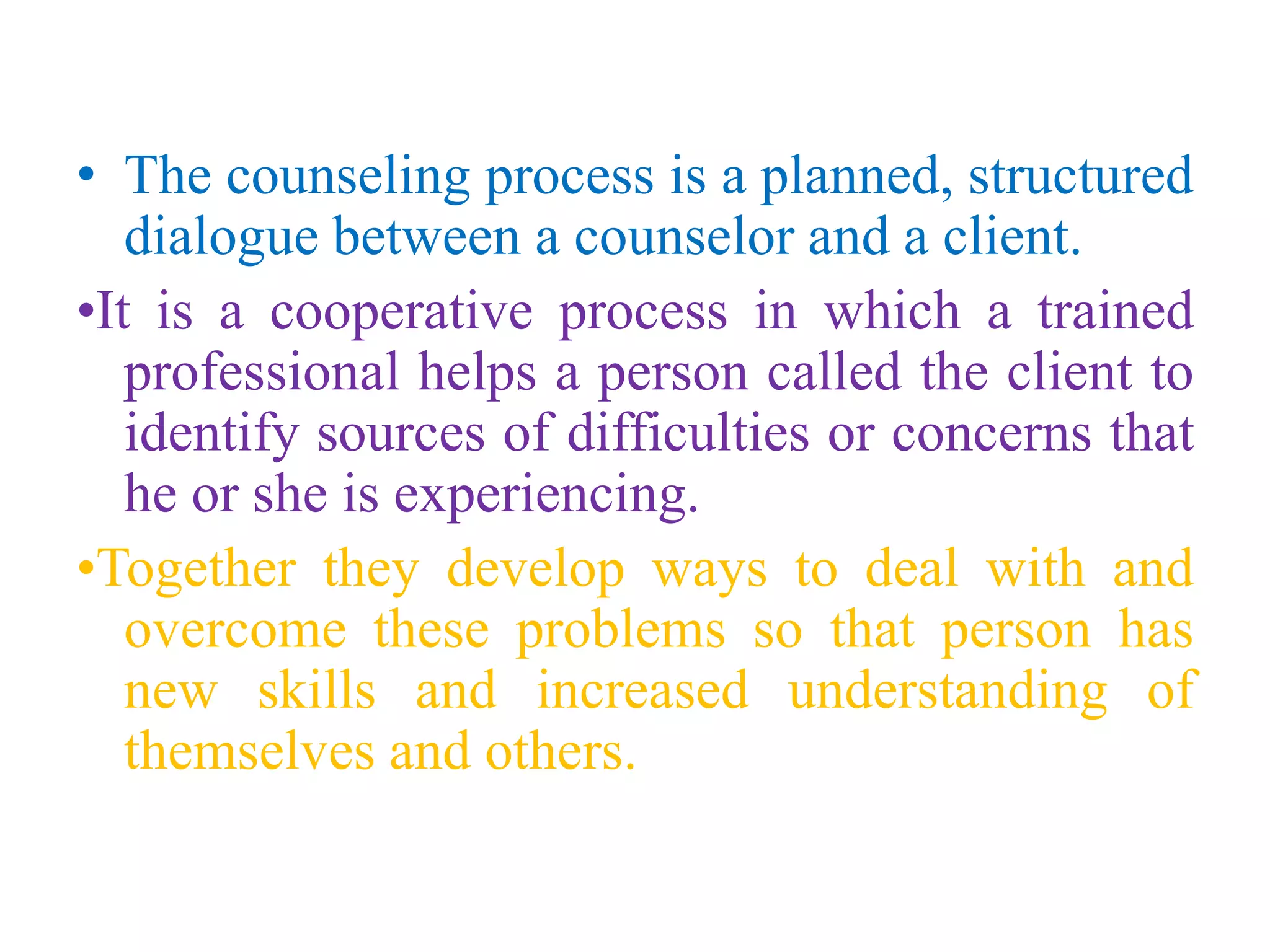 • The counseling process is a planned, structured
dialogue between a counselor and a client.
•It is a cooperative process in which a trained
professional helps a person called the client to
identify sources of difficulties or concerns that
he or she is experiencing.
•Together they develop ways to deal with and
overcome these problems so that person has
new skills and increased understanding of
themselves and others.
 