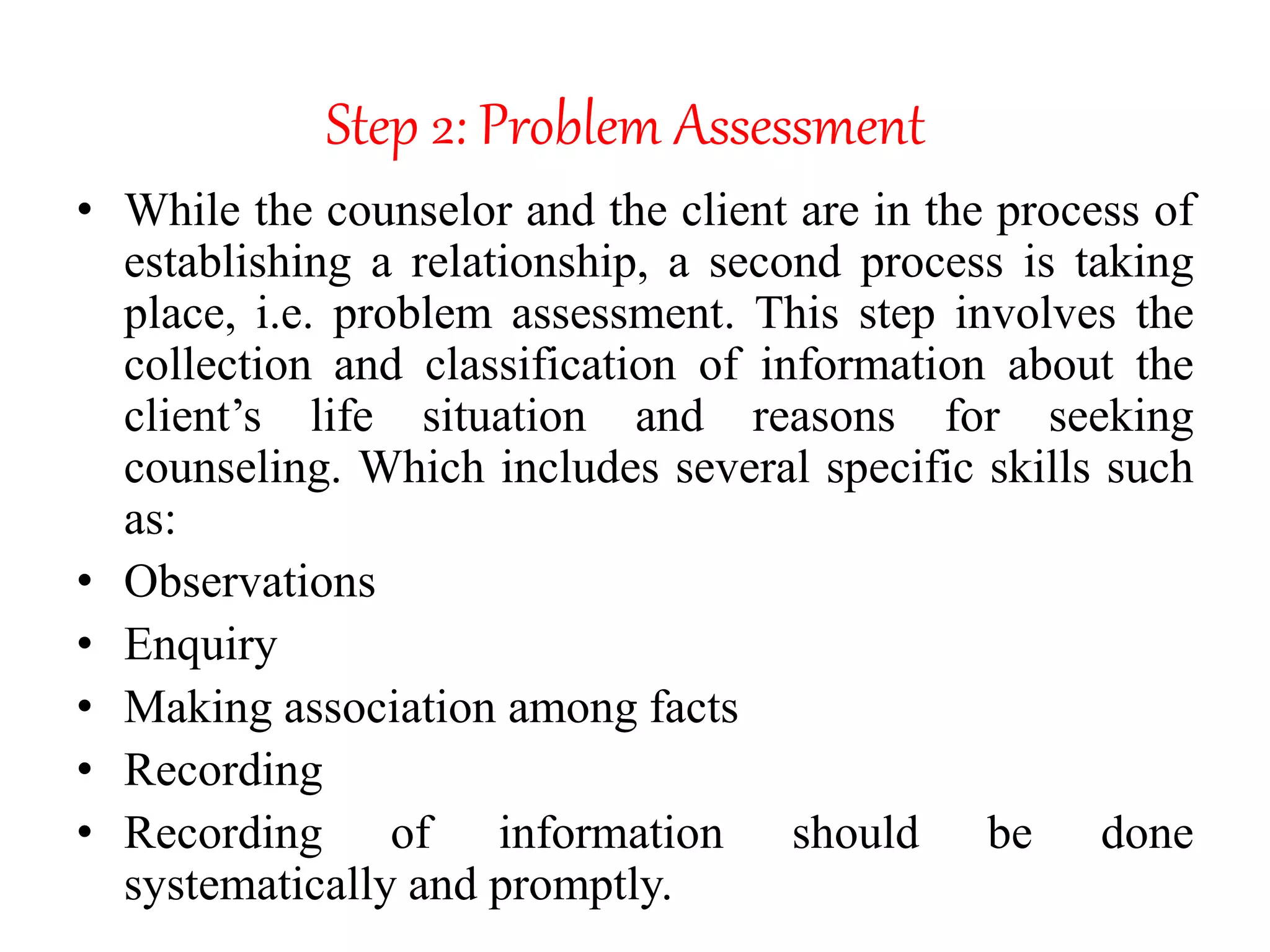 Step 2: Problem Assessment
• While the counselor and the client are in the process of
establishing a relationship, a second process is taking
place, i.e. problem assessment. This step involves the
collection and classification of information about the
client’s life situation and reasons for seeking
counseling. Which includes several specific skills such
as:
• Observations
• Enquiry
• Making association among facts
• Recording
• Recording of information should be done
systematically and promptly.
 