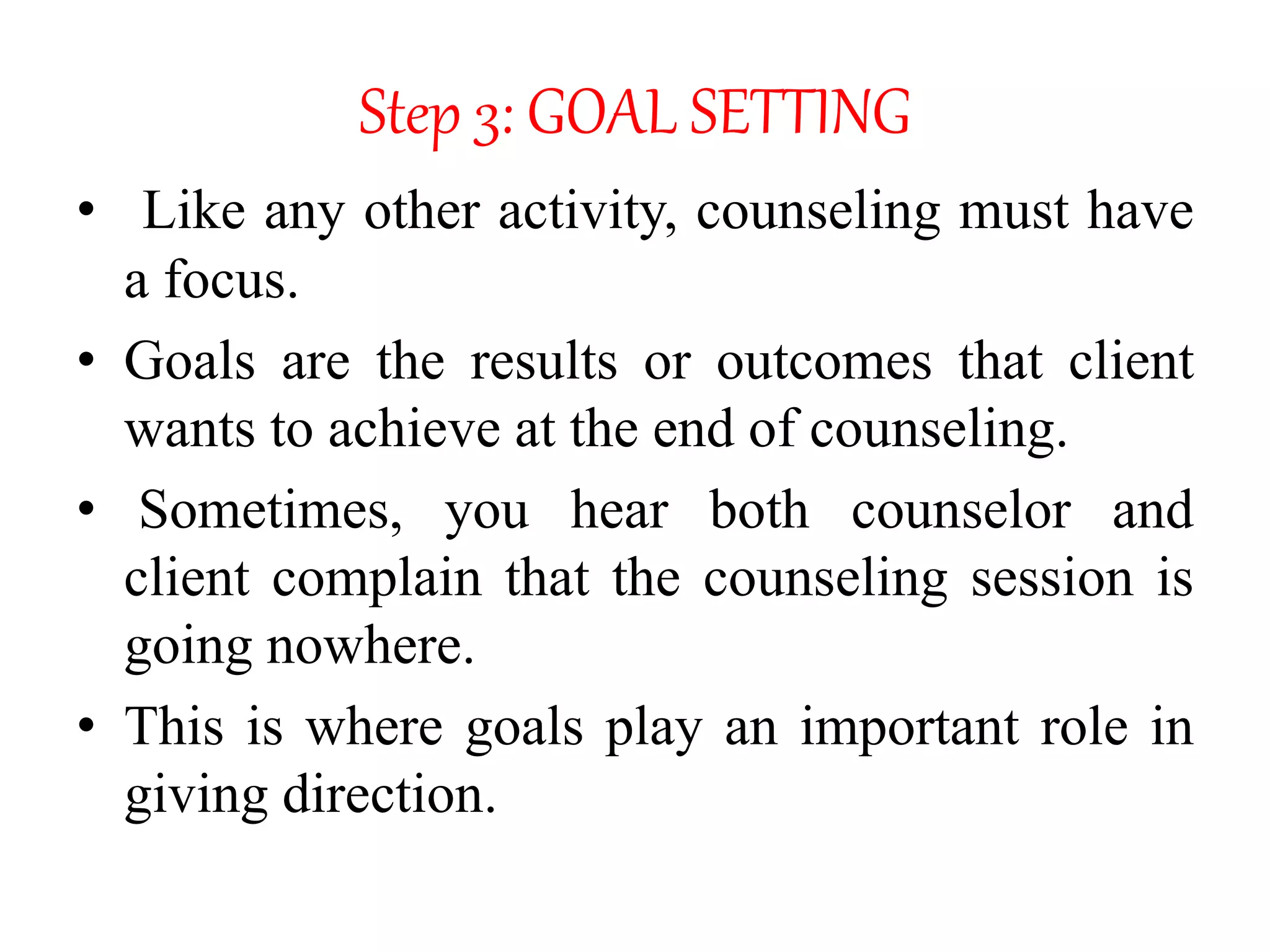 Step 3: GOAL SETTING
• Like any other activity, counseling must have
a focus.
• Goals are the results or outcomes that client
wants to achieve at the end of counseling.
• Sometimes, you hear both counselor and
client complain that the counseling session is
going nowhere.
• This is where goals play an important role in
giving direction.
 