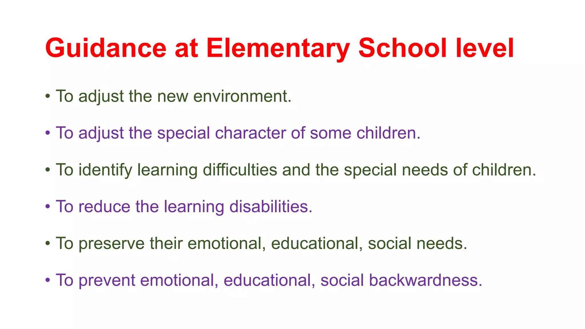 Guidance at Elementary School level
• To adjust the new environment.
• To adjust the special character of some children.
• To identify learning difficulties and the special needs of children.
• To reduce the learning disabilities.
• To preserve their emotional, educational, social needs.
• To prevent emotional, educational, social backwardness.
 