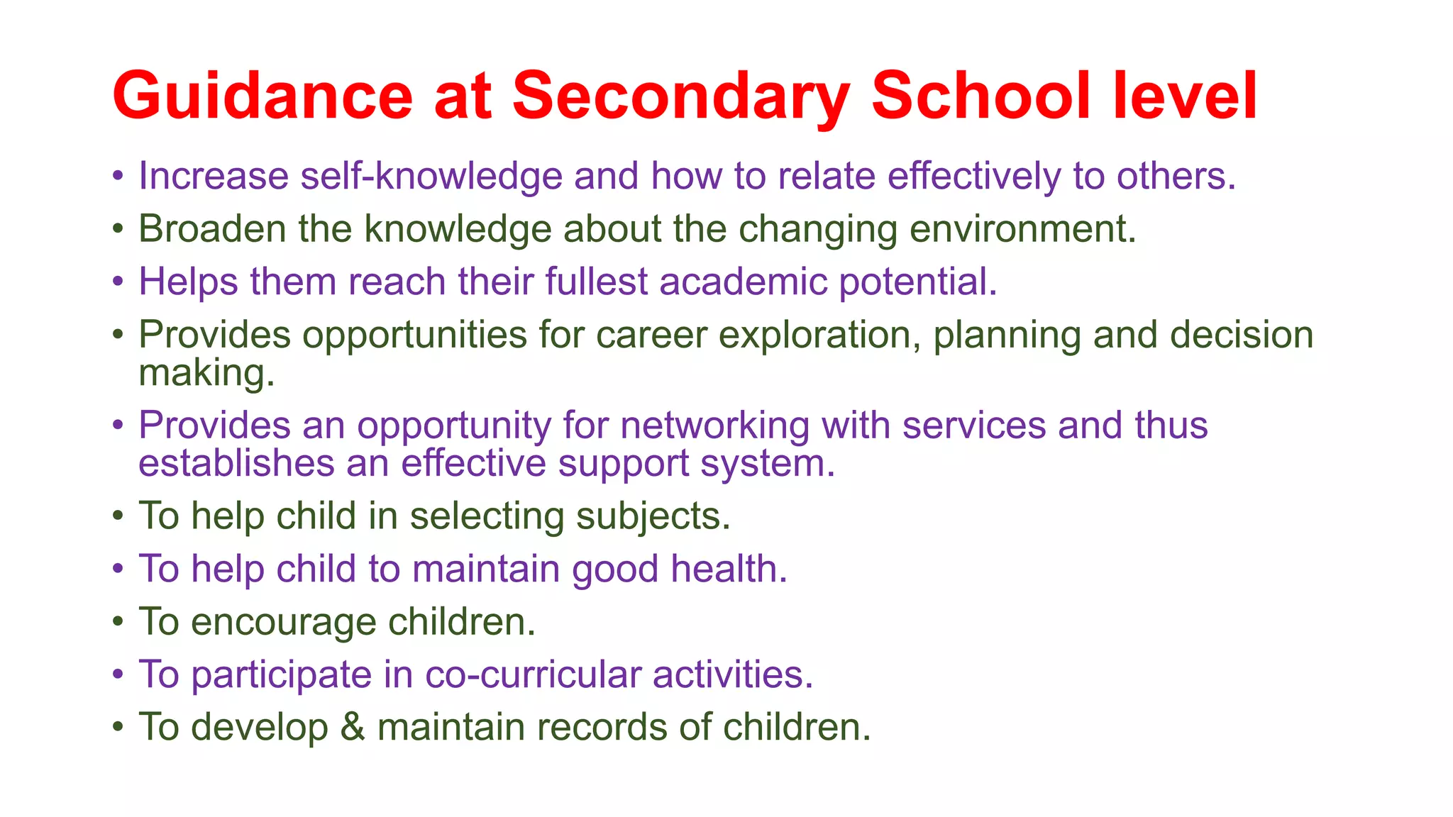 Guidance at Secondary School level
• Increase self-knowledge and how to relate effectively to others.
• Broaden the knowledge about the changing environment.
• Helps them reach their fullest academic potential.
• Provides opportunities for career exploration, planning and decision
making.
• Provides an opportunity for networking with services and thus
establishes an effective support system.
• To help child in selecting subjects.
• To help child to maintain good health.
• To encourage children.
• To participate in co-curricular activities.
• To develop & maintain records of children.
 
