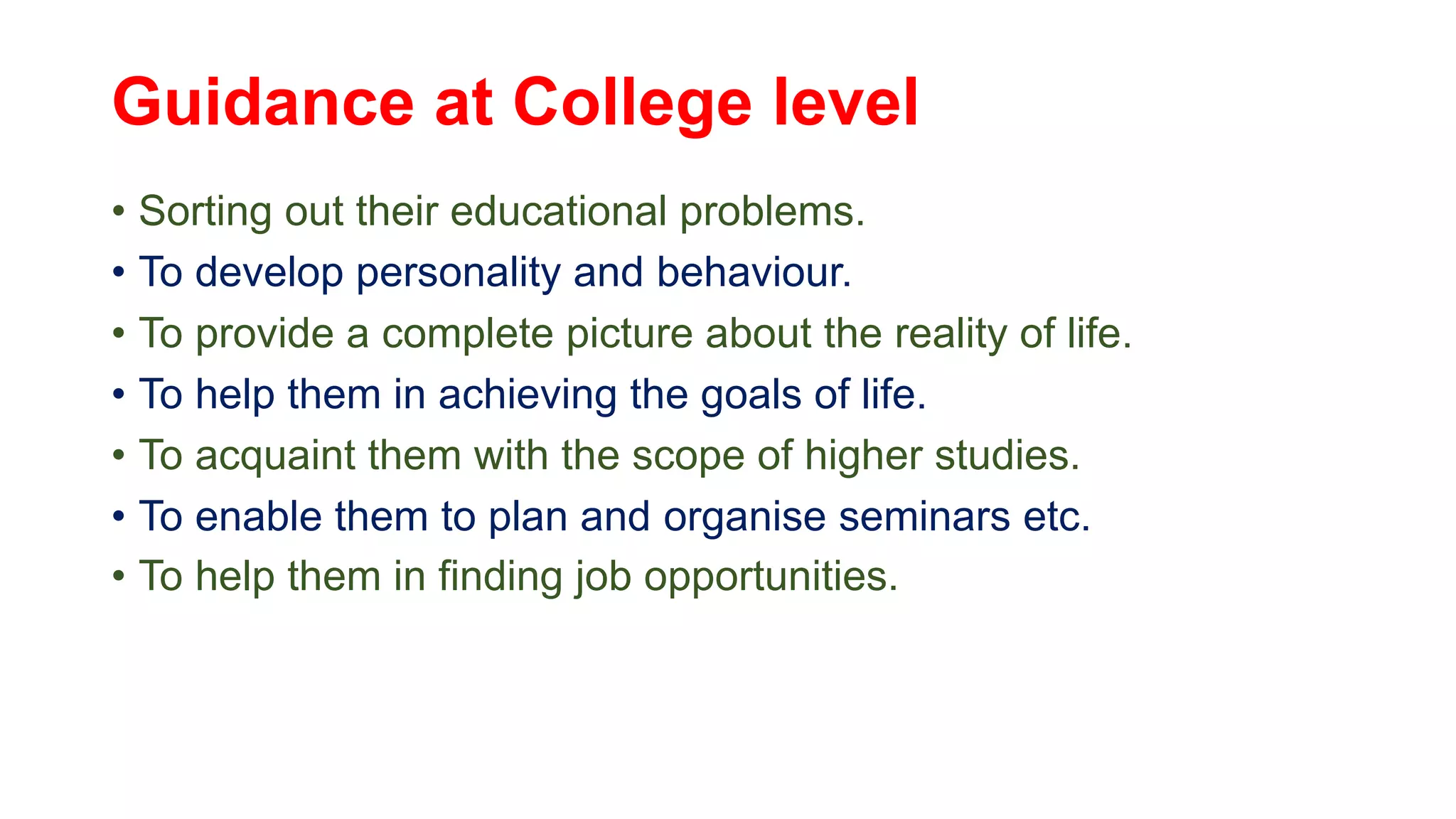 Guidance at College level
• Sorting out their educational problems.
• To develop personality and behaviour.
• To provide a complete picture about the reality of life.
• To help them in achieving the goals of life.
• To acquaint them with the scope of higher studies.
• To enable them to plan and organise seminars etc.
• To help them in finding job opportunities.
 