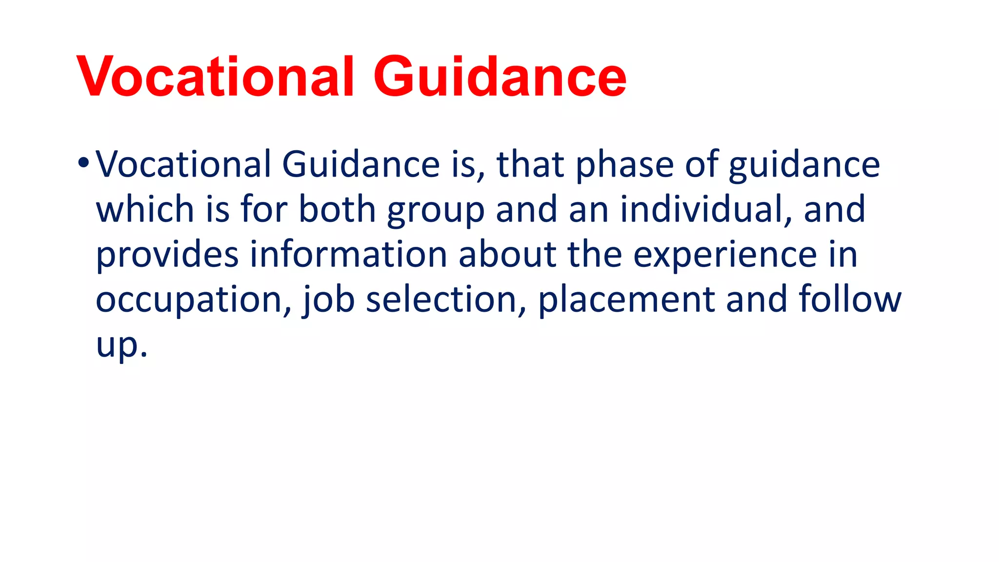 Vocational Guidance
•Vocational Guidance is, that phase of guidance
which is for both group and an individual, and
provides information about the experience in
occupation, job selection, placement and follow
up.
 