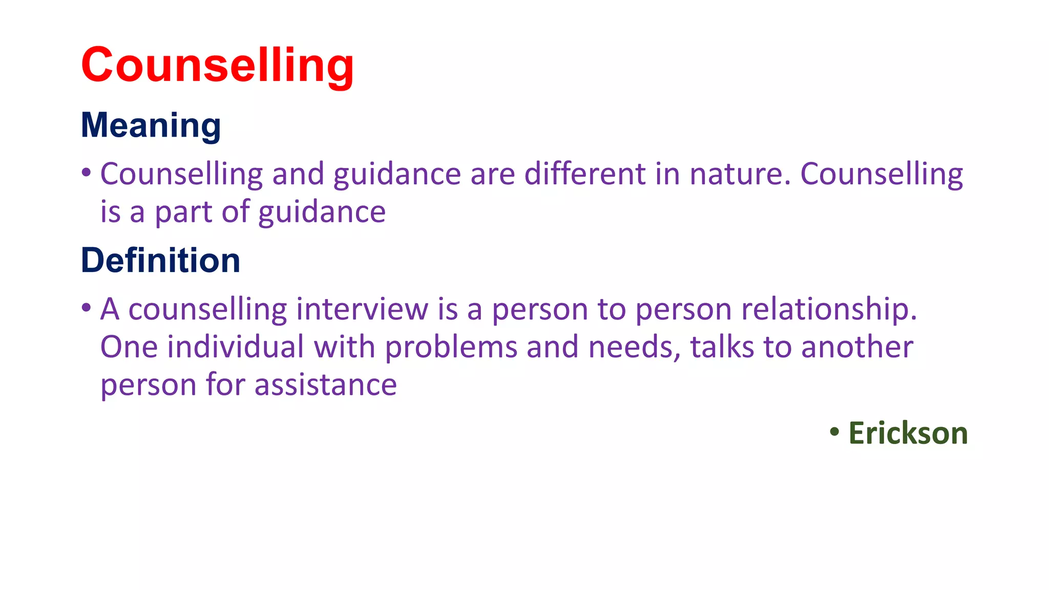 Counselling
Meaning
• Counselling and guidance are different in nature. Counselling
is a part of guidance
Definition
• A counselling interview is a person to person relationship.
One individual with problems and needs, talks to another
person for assistance
• Erickson
 