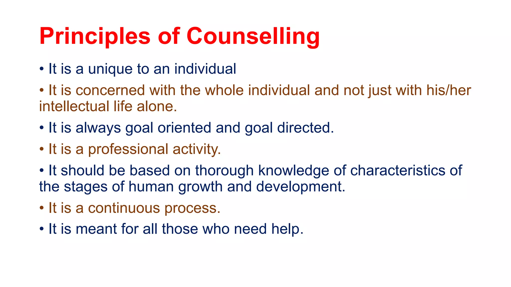 Principles of Counselling
• It is a unique to an individual
• It is concerned with the whole individual and not just with his/her
intellectual life alone.
• It is always goal oriented and goal directed.
• It is a professional activity.
• It should be based on thorough knowledge of characteristics of
the stages of human growth and development.
• It is a continuous process.
• It is meant for all those who need help.
 