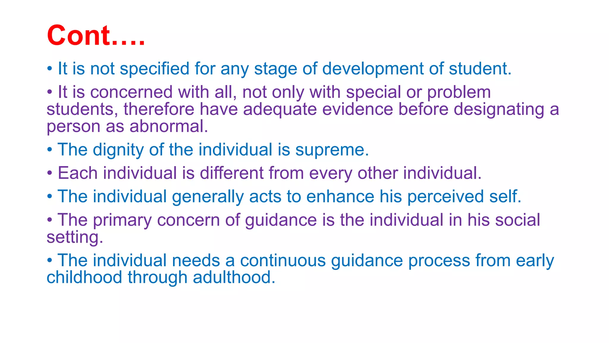 Cont….
• It is not specified for any stage of development of student.
• It is concerned with all, not only with special or problem
students, therefore have adequate evidence before designating a
person as abnormal.
• The dignity of the individual is supreme.
• Each individual is different from every other individual.
• The individual generally acts to enhance his perceived self.
• The primary concern of guidance is the individual in his social
setting.
• The individual needs a continuous guidance process from early
childhood through adulthood.
 