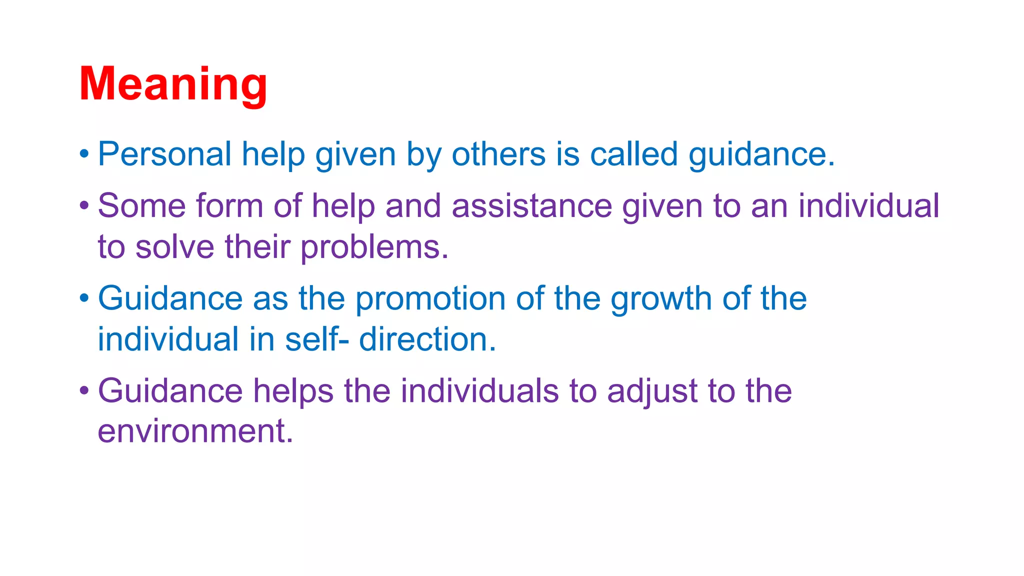 Meaning
• Personal help given by others is called guidance.
• Some form of help and assistance given to an individual
to solve their problems.
• Guidance as the promotion of the growth of the
individual in self- direction.
• Guidance helps the individuals to adjust to the
environment.
 