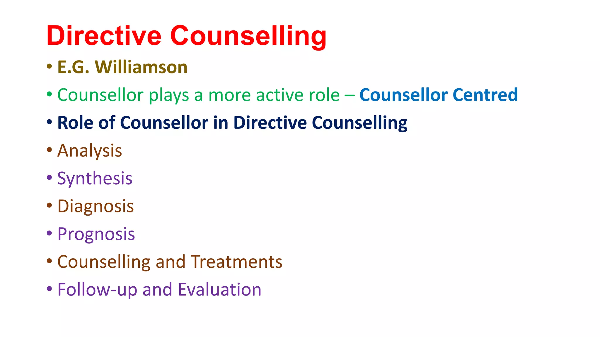 Directive Counselling
• E.G. Williamson
• Counsellor plays a more active role – Counsellor Centred
• Role of Counsellor in Directive Counselling
• Analysis
• Synthesis
• Diagnosis
• Prognosis
• Counselling and Treatments
• Follow-up and Evaluation
 