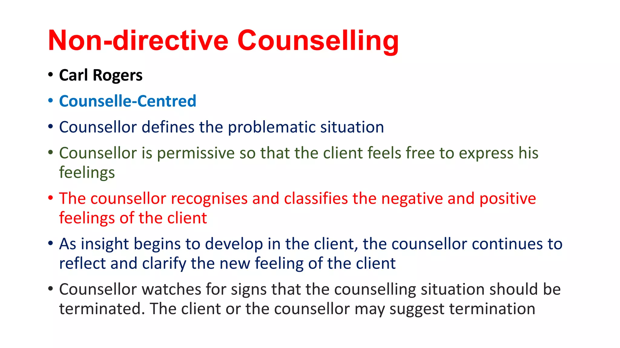 Non-directive Counselling
• Carl Rogers
• Counselle-Centred
• Counsellor defines the problematic situation
• Counsellor is permissive so that the client feels free to express his
feelings
• The counsellor recognises and classifies the negative and positive
feelings of the client
• As insight begins to develop in the client, the counsellor continues to
reflect and clarify the new feeling of the client
• Counsellor watches for signs that the counselling situation should be
terminated. The client or the counsellor may suggest termination
 