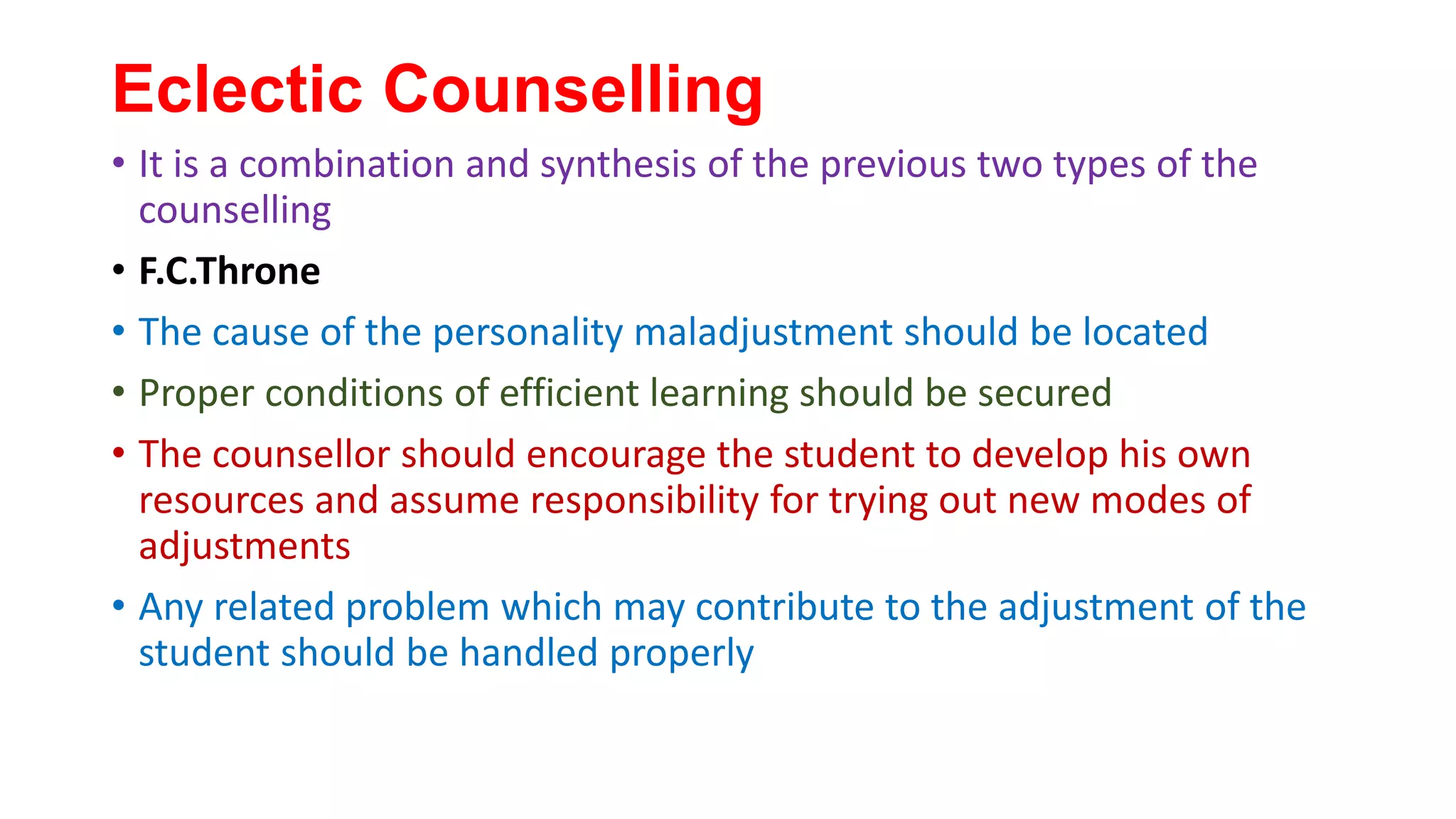 Eclectic Counselling
• It is a combination and synthesis of the previous two types of the
counselling
• F.C.Throne
• The cause of the personality maladjustment should be located
• Proper conditions of efficient learning should be secured
• The counsellor should encourage the student to develop his own
resources and assume responsibility for trying out new modes of
adjustments
• Any related problem which may contribute to the adjustment of the
student should be handled properly
 