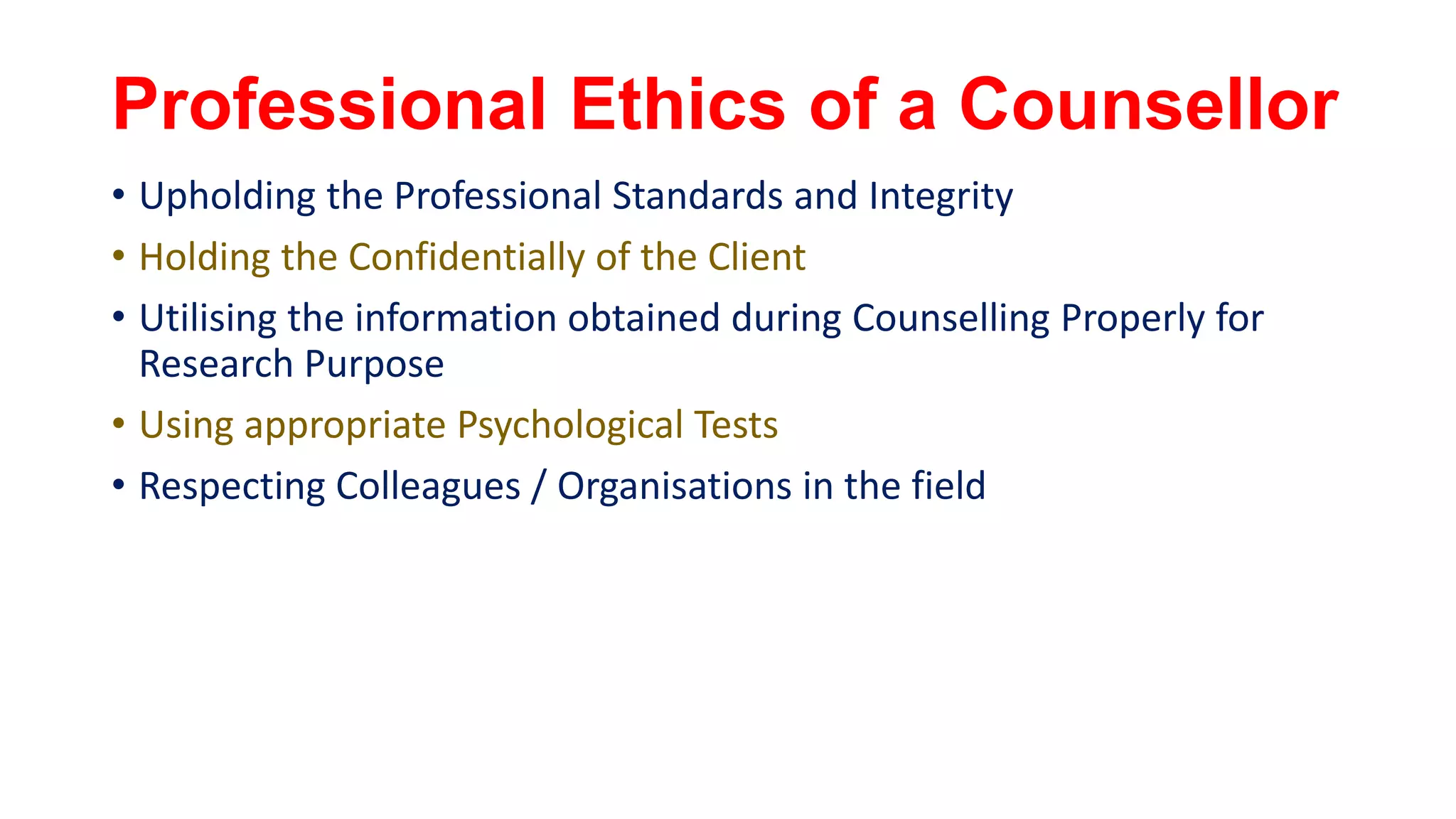 Professional Ethics of a Counsellor
• Upholding the Professional Standards and Integrity
• Holding the Confidentially of the Client
• Utilising the information obtained during Counselling Properly for
Research Purpose
• Using appropriate Psychological Tests
• Respecting Colleagues / Organisations in the field
 