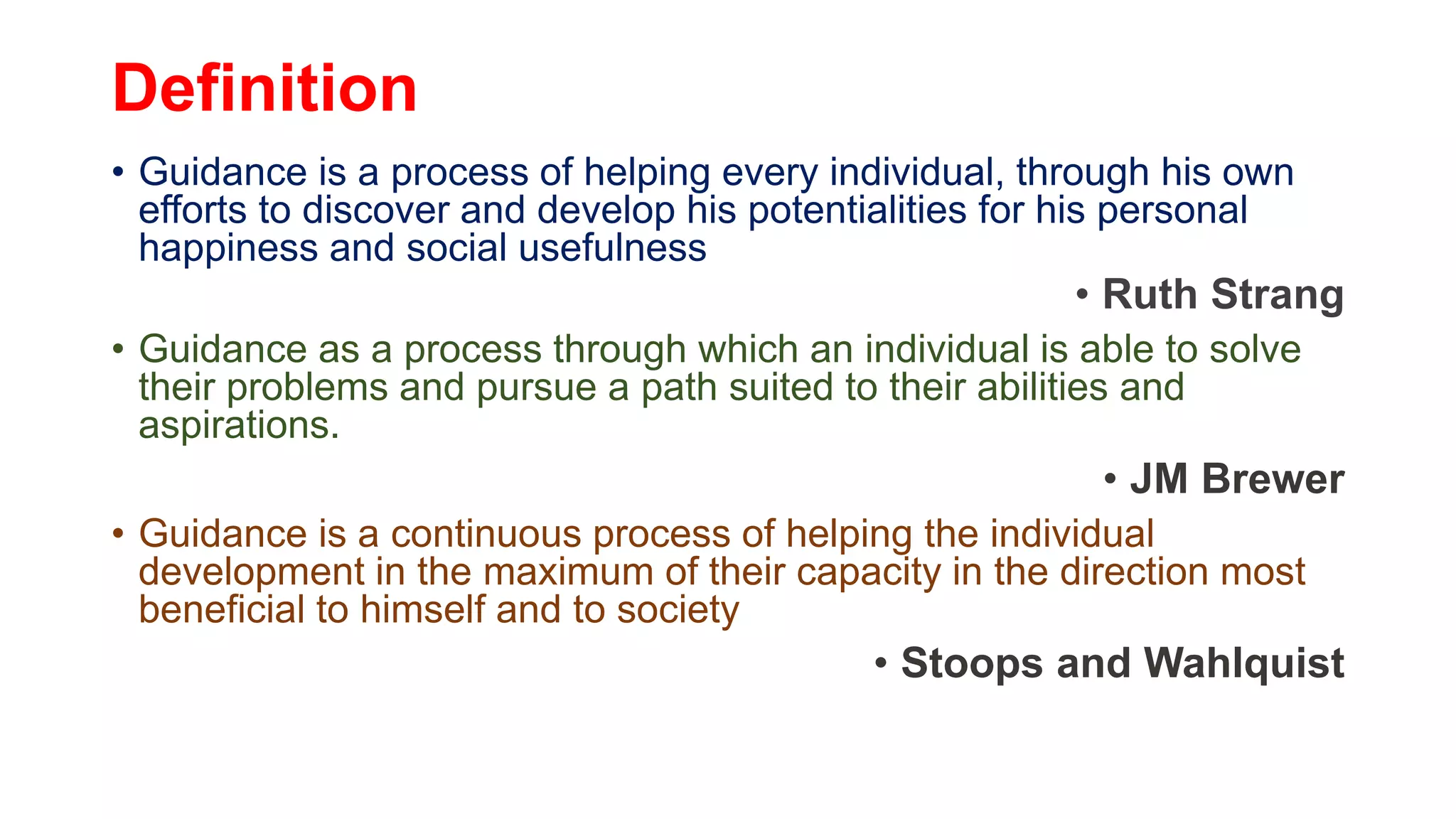 Definition
• Guidance is a process of helping every individual, through his own
efforts to discover and develop his potentialities for his personal
happiness and social usefulness
• Ruth Strang
• Guidance as a process through which an individual is able to solve
their problems and pursue a path suited to their abilities and
aspirations.
• JM Brewer
• Guidance is a continuous process of helping the individual
development in the maximum of their capacity in the direction most
beneficial to himself and to society
• Stoops and Wahlquist
 