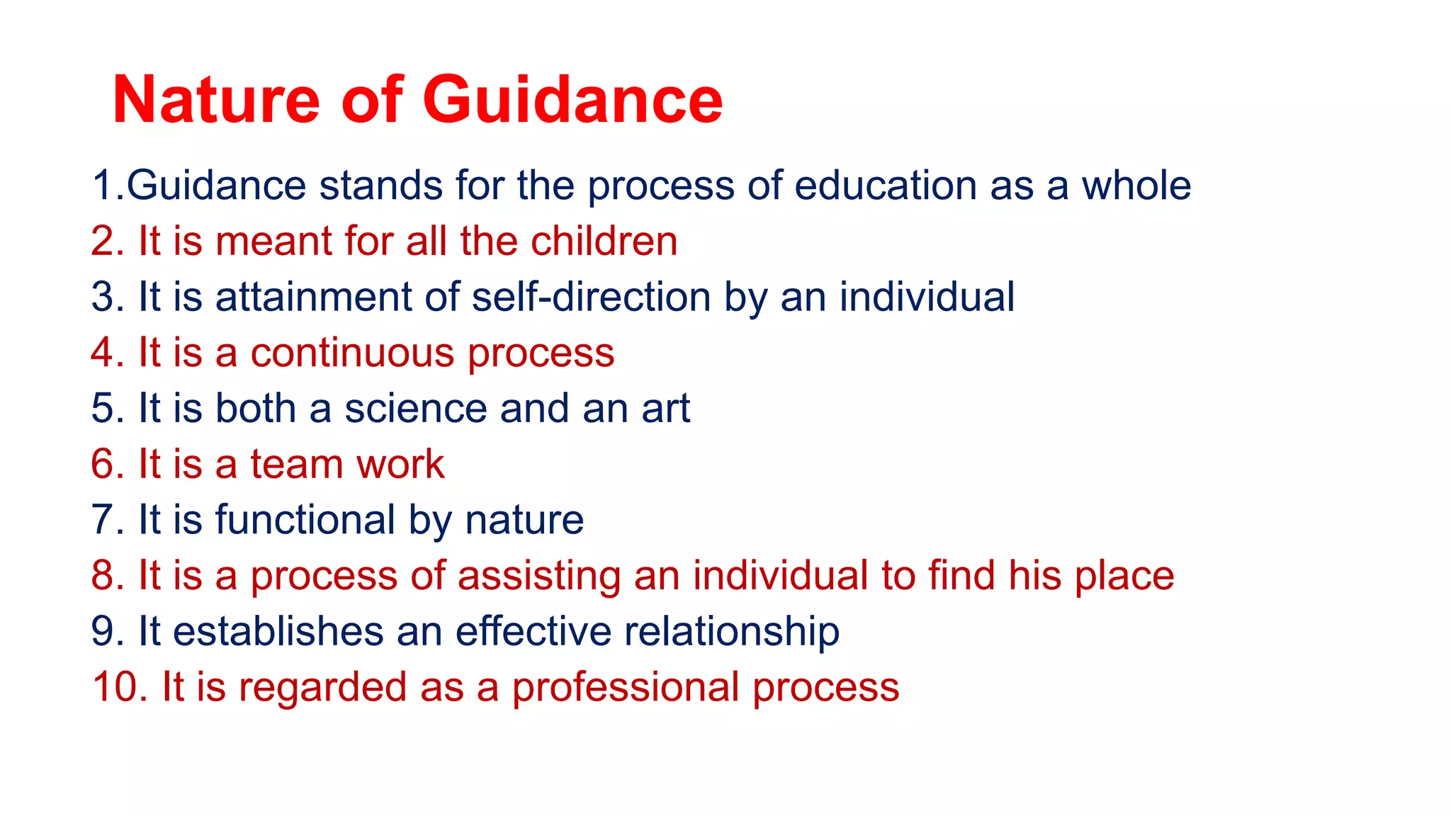 Nature of Guidance
1.Guidance stands for the process of education as a whole
2. It is meant for all the children
3. It is attainment of self-direction by an individual
4. It is a continuous process
5. It is both a science and an art
6. It is a team work
7. It is functional by nature
8. It is a process of assisting an individual to find his place
9. It establishes an effective relationship
10. It is regarded as a professional process
 