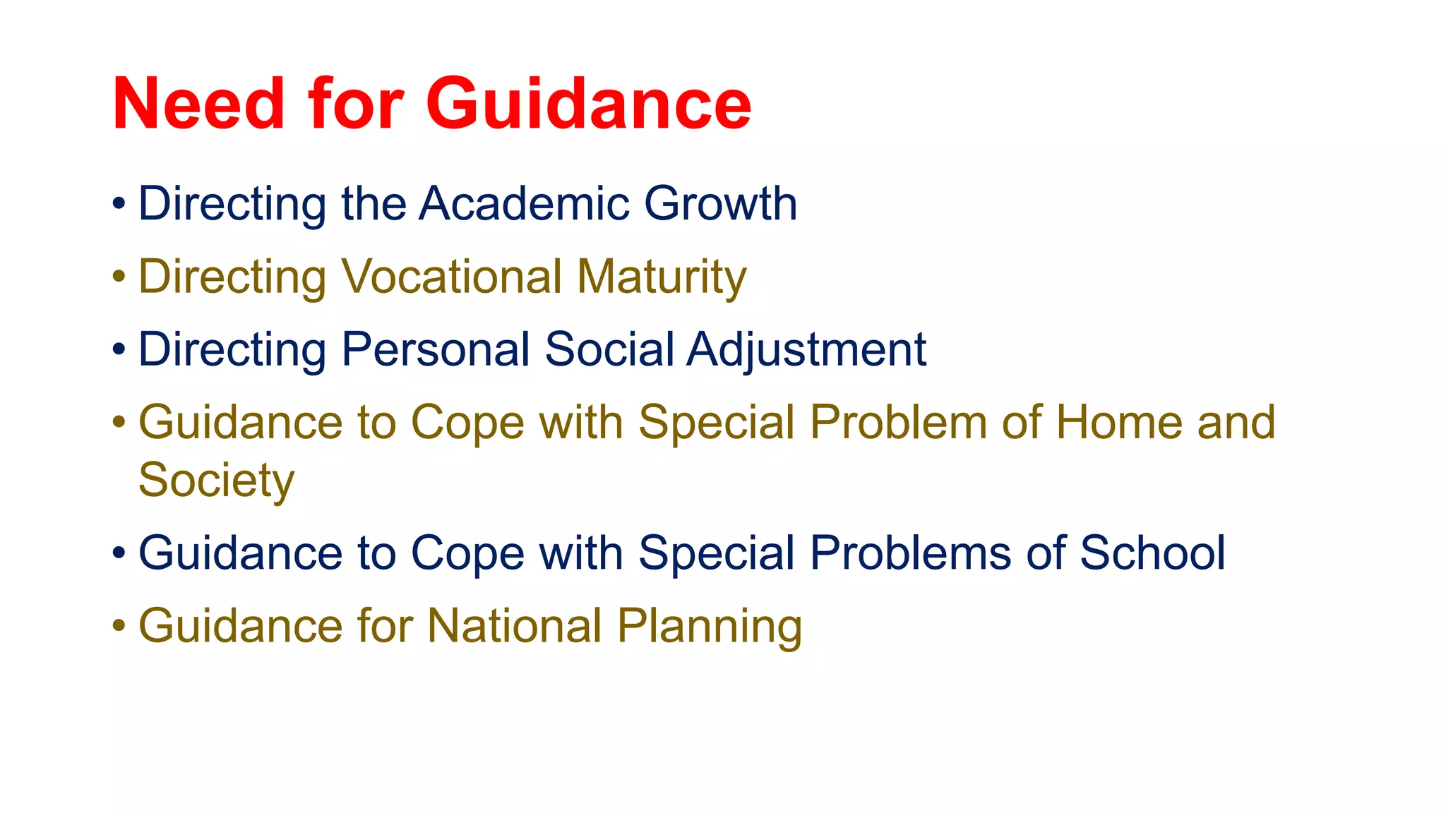 Need for Guidance
• Directing the Academic Growth
• Directing Vocational Maturity
• Directing Personal Social Adjustment
• Guidance to Cope with Special Problem of Home and
Society
• Guidance to Cope with Special Problems of School
• Guidance for National Planning
 