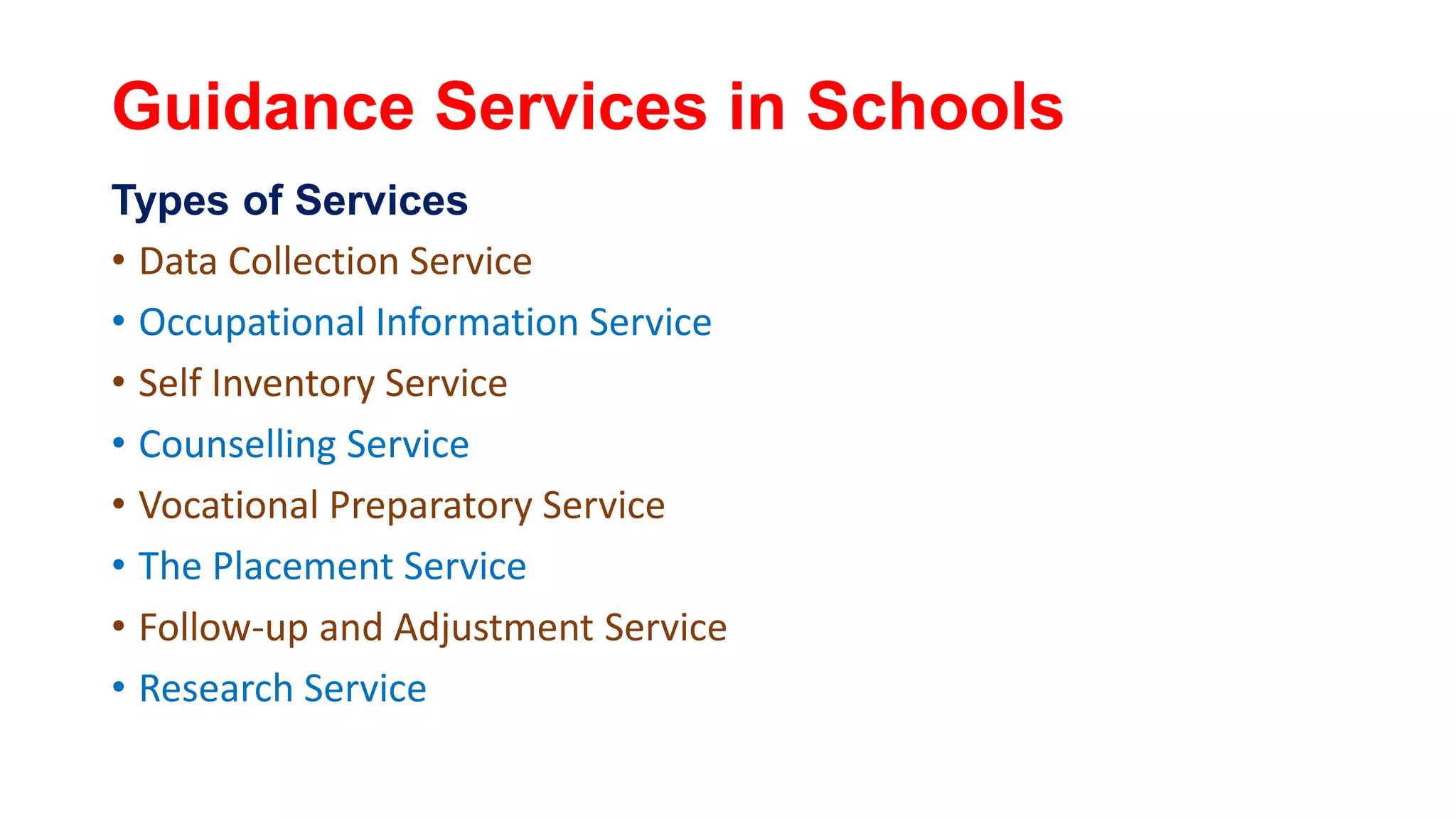 Guidance Services in Schools
Types of Services
• Data Collection Service
• Occupational Information Service
• Self Inventory Service
• Counselling Service
• Vocational Preparatory Service
• The Placement Service
• Follow-up and Adjustment Service
• Research Service
 