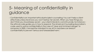 5- Meaning of confidentiality in
guidance
◦ Confidentiality is an important ethical principlein counseling: You can't help a client
effectivelyunless she knows you won't betray her secrets. When you hear things you
don't think you shouldkeep secret – your client intends to commit suicide, for instance –
the ethical code guides you in how to respond. The American Counseling Association's
code used to waive confidentiality in the case of "clear and imminent danger" to
someone. In 2005, it revisedthe standard to say ACA members can breach
confidentiality to prevent "serious and foreseeable harm."
 