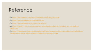 Reference
◦ 1- https://en.unesco.org/about-us/ethics-office/guidance
◦ 2- https://en.m.wikipedia.org/wiki/Ethics
◦ 3- https://ppverbeek.org/guidance-ethics/
◦ 4- https://work.chron.com/importance-professional-ethics-guidance-counselling-
3658.html
◦ 5- https://www.psychologydiscussion.net/term-paper/guidance/guidance-definitions-
types-and-characteristics-term-paper-psychology/13544
 
