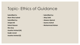 Topic- Ethics of Guidance
Submitted to-
Mam Hina kainat
Submitted by-
Amjad Ali
Zainul Hassan
Hira Uroj
Ayesha Arshad (M)
Saqib Javed
Ayesha Arshad (E)
◦ Submitted by-
◦ Afaq Tahir
◦ Abeera Ajamal
◦ Usama Ashraf
◦ Muhammad Adnan
 