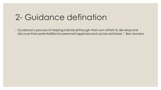 2- Guidance defination
◦ Guidance is process of helping individual through their own efforts to develop and
discover their potentialities for personal happiness and social usefulness.” -Ben Monero
 