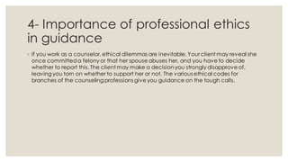 4- Importance of professional ethics
in guidance
◦ If you work as a counselor, ethical dilemmas are inevitable. Your client may reveal she
once committeda felony or that her spouse abuses her, and you have to decide
whether to report this. The client may make a decisionyou strongly disapprove of,
leaving you torn on whether to support her or not. The various ethical codes for
branches of the counseling professions give you guidance on the tough calls.
 