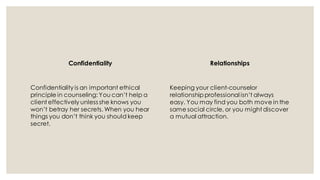 Confidentiality
Confidentiality is an important ethical
principle in counseling: You can’t help a
client effectively unless she knows you
won’t betray her secrets. When you hear
things you don’t think you should keep
secret.
Relationships
Keeping your client-counselor
relationship professional isn’t always
easy. You may find you both move in the
same social circle, or you might discover
a mutual attraction.
 