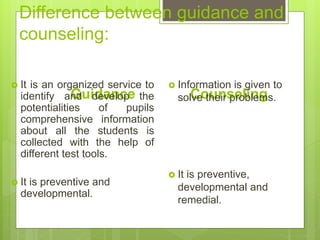 Difference between guidance and
counseling:
Guidance
 It is an organized service to
identify and develop the
potentialities of pupils
comprehensive information
about all the students is
collected with the help of
different test tools.
 It is preventive and
developmental.
Counseling
 Information is given to
solve their problems.
 It is preventive,
developmental and
remedial.
 
