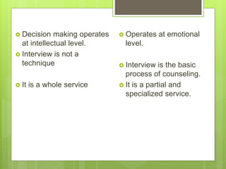  Decision making operates
at intellectual level.
 Interview is not a
technique
 It is a whole service
 Operates at emotional
level.
 Interview is the basic
process of counseling.
 It is a partial and
specialized service.
 