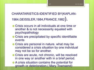 CHARATARISTICS-IDENTIFIED BY(KAPLAN-
1964,GEISSLER,1984,FRANCE,1982).
 Crisis occurs in all individuals at one time or
another & is not necessarily equated with
psychopathology
 Crisis are precipitated by specific identifiable
events
 Crisis are personal in nature. what may be
considered a crisis situation by one individual
may not be so for another.
 Crisis are acute, not chronic, will be resolved
in one way or another with in a brief period.
 A crisis situation contains the potential for
growth or deterioration.( Mary Townsend)
10/19/2023
107
 
