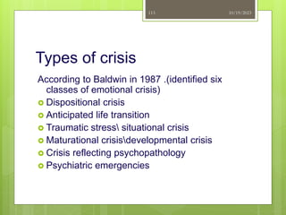Types of crisis
According to Baldwin in 1987 .(identified six
classes of emotional crisis)
 Dispositional crisis
 Anticipated life transition
 Traumatic stress situational crisis
 Maturational crisisdevelopmental crisis
 Crisis reflecting psychopathology
 Psychiatric emergencies
10/19/2023
113
 