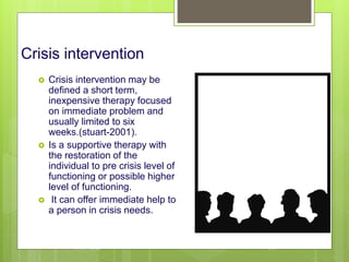 Crisis intervention
 Crisis intervention may be
defined a short term,
inexpensive therapy focused
on immediate problem and
usually limited to six
weeks.(stuart-2001).
 Is a supportive therapy with
the restoration of the
individual to pre crisis level of
functioning or possible higher
level of functioning.
 It can offer immediate help to
a person in crisis needs.
10/19/2023 119
 