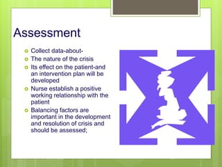 Assessment
 Collect data-about-
 The nature of the crisis
 Its effect on the patient-and
an intervention plan will be
developed
 Nurse establish a positive
working relationship with the
patient
 Balancing factors are
important in the development
and resolution of crisis and
should be assessed;
10/19/2023 124
 
