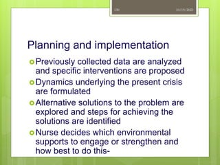 Planning and implementation
Previously collected data are analyzed
and specific interventions are proposed
Dynamics underlying the present crisis
are formulated
Alternative solutions to the problem are
explored and steps for achieving the
solutions are identified
Nurse decides which environmental
supports to engage or strengthen and
how best to do this-
10/19/2023
130
 