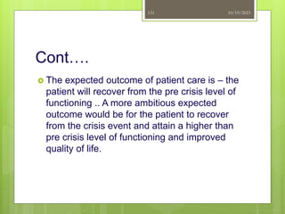 Cont….
 The expected outcome of patient care is – the
patient will recover from the pre crisis level of
functioning .. A more ambitious expected
outcome would be for the patient to recover
from the crisis event and attain a higher than
pre crisis level of functioning and improved
quality of life.
10/19/2023
131
 