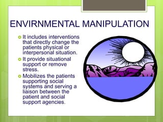 ENVIRNMENTAL MANIPULATION
 It includes interventions
that directly change the
patients physical or
interpersonal situation.
 It provide situational
support or remove
stress.
 Mobilizes the patients
supporting social
systems and serving a
liaison between the
patient and social
support agencies.
10/19/2023 133
 